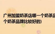 广州加盟奶茶店哪一个奶茶品牌比较好(广州加盟奶茶店哪一个奶茶品牌比较好的)