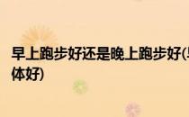 早上跑步好还是晚上跑步好(早上跑步好还是晚上跑步好对身体好)