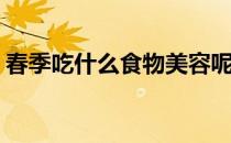 春季吃什么食物美容呢(春季吃什么食物养生)