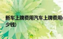 新车上牌费用汽车上牌费用(新车上牌费用,汽车上牌费用多少钱)