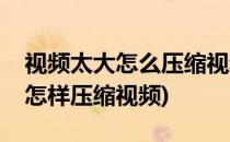 视频太大怎么压缩视频压缩怎么弄(视频太大怎样压缩视频)