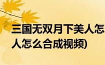 三国无双月下美人怎么合成(三国无双月下美人怎么合成视频)