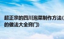 超正宗的四川泡菜制作方法(绝对原创哦)(如何制作四川泡菜的做法大全窍门)