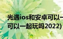 光遇ios和安卓可以一起玩吗(光遇ios和安卓可以一起玩吗2022)