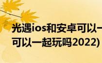 光遇ios和安卓可以一起玩吗(光遇ios和安卓可以一起玩吗2022)