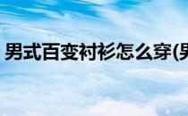 男式百变衬衫怎么穿(男式百变衬衫怎么穿搭)