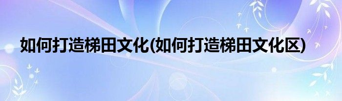 如何打造梯田文化(如何打造梯田文化区)