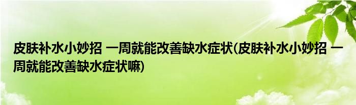 皮肤补水小妙招 一周就能改善缺水症状(皮肤补水小妙招 一周就能改善缺水症状嘛)