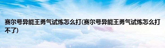 赛尔号异能王勇气试炼怎么打(赛尔号异能王勇气试炼怎么打不了)