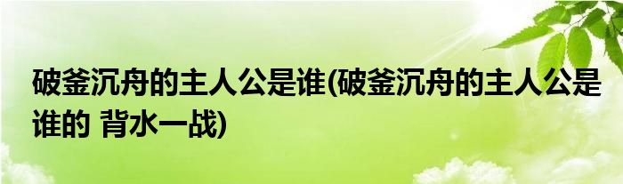 破釜沉舟的主人公是谁(破釜沉舟的主人公是谁的 背水一战)