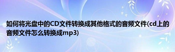 如何将光盘中的CD文件转换成其他格式的音频文件(cd上的音频文件怎么转换成mp3)