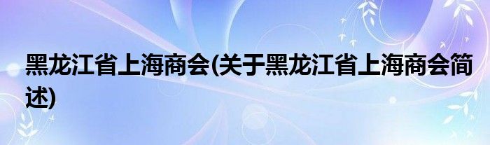 黑龙江省上海商会(关于黑龙江省上海商会简述)