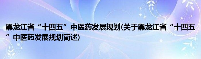 黑龙江省“十四五”中医药发展规划(关于黑龙江省“十四五”中医药发展规划简述)