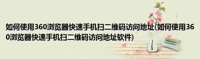 如何使用360浏览器快速手机扫二维码访问地址(如何使用360浏览器快速手机扫二维码访问地址软件)