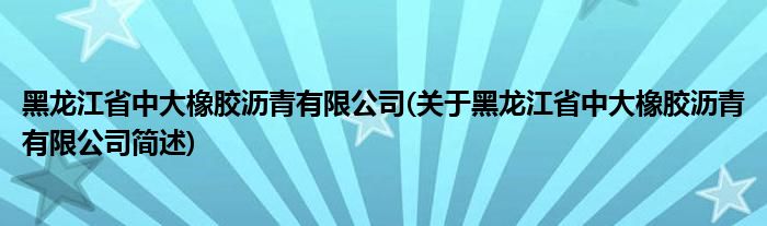 黑龙江省中大橡胶沥青有限公司(关于黑龙江省中大橡胶沥青有限公司简述)