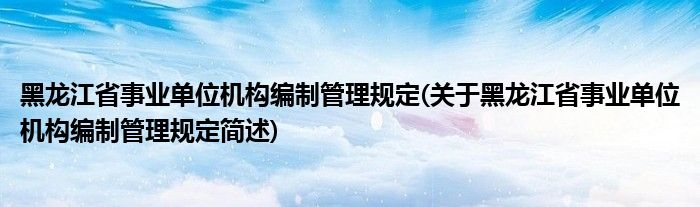 黑龙江省事业单位机构编制管理规定(关于黑龙江省事业单位机构编制管理规定简述)