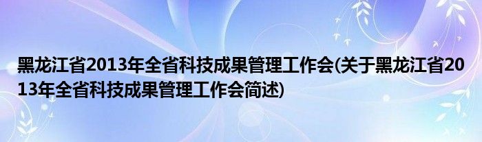 黑龙江省2013年全省科技成果管理工作会(关于黑龙江省2013年全省科技成果管理工作会简述)