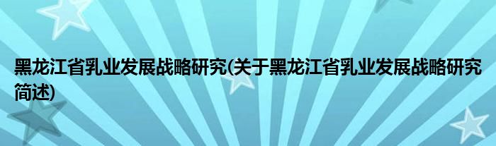 黑龙江省乳业发展战略研究(关于黑龙江省乳业发展战略研究简述)