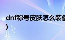 dnf称号皮肤怎么装备(dnf称号装扮怎么弄的)