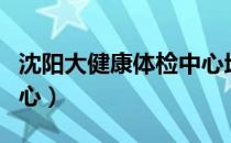 沈阳大健康体检中心地址（沈阳大健康体检中心）