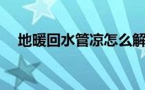 地暖回水管凉怎么解决(地暖回水管道凉)