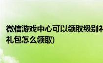 微信游戏中心可以领取级别礼包要如何领取(微信里面的游戏礼包怎么领取)