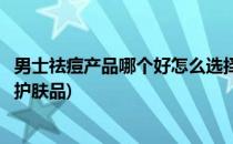 男士祛痘产品哪个好怎么选择男士祛痘产品(适合男士祛痘的护肤品)