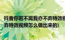 抖音你若不离我亦不弃特效视频怎么做(抖音你若不离我亦不弃特效视频怎么做出来的)