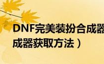 DNF完美装扮合成器怎么获得（完美装扮合成器获取方法）