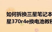 如何拆换三星笔记本电脑370R4E的电池(三星370r4e换电池教程)