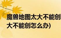 魔兽地图太大不能创怎么办(魔兽世界地图太大不能创怎么办)