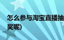 怎么参与淘宝直播抽奖(怎么参与淘宝直播抽奖呢)