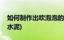 如何制作出吹泡泡的水(如何制作出吹泡泡的水泥)
