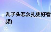 丸子头怎么扎更好看(丸子头怎么扎更好看视频)