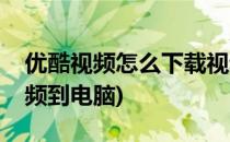 优酷视频怎么下载视频(优酷视频怎么下载视频到电脑)