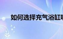 如何选择充气浴缸呢(充气浴缸好不好)