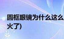 圆框眼镜为什么这么火(圆框眼镜为什么这么火了)