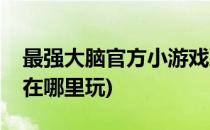 最强大脑官方小游戏到哪里玩(最强大脑游戏在哪里玩)