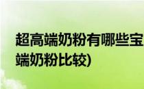 超高端奶粉有哪些宝宝不容错过的好奶粉(高端奶粉比较)
