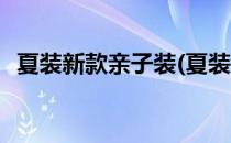 夏装新款亲子装(夏装新款亲子装怎么搭配)