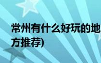 常州有什么好玩的地方(常州有什么好玩的地方推荐)