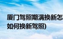 厦门驾照期满换新怎么办理(厦门驾照到期了如何换新驾照)