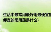 生活中最常用最好用最便宜的常用药(生活中最常用最好用最便宜的常用药是什么)