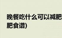 晚餐吃什么可以减肥(晚餐吃什么有营养又减肥食谱)