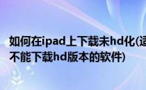 如何在ipad上下载未hd化(适用iphone)的软件(为什么ipad不能下载hd版本的软件)