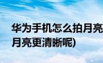 华为手机怎么拍月亮更清晰(华为手机怎么拍月亮更清晰呢)