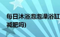 每日沐浴泡泡澡浴缸里减肥瘦得快(泡浴缸会减肥吗)