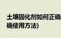 土壤固化剂如何正确使用(土壤固化剂如何正确使用方法)