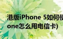 港版iPhone 5如何使用电信卡教程(港版iphone怎么用电信卡)