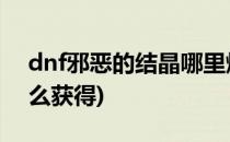 dnf邪恶的结晶哪里爆(地下城邪恶的结晶怎么获得)
